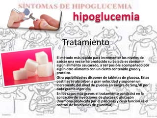 Tratamiento
El método más rápido para incrementar los niveles de
azúcar una vez se ha producido su bajada es consumir
algún alimento azucarado, a ser posible acompañado por
algún otro alimento con un cierto contenido graso y
proteico.
Otra posibilidad es disponer de tabletas de glucosa. Estas
pastillas se absorben a gran velocidad y suponen un
incremento del nivel de glucosa en sangre de 5mg/dl por
cada gramo ingerido.
En los casos más graves el tratamiento consistirá en la
aplicación de inyecciones de glucosa o glucagón
(hormona producida por el páncreas y cuya función es el
control de los niveles de glucemia).
 