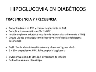 HIPOGLUCEMIA EN DIABÉTICOS
TRACENDENCIA Y FRECUENCIA
› Factor limitante en TTO y control de glucemia en DM
› Complicaciones repetitivas DM2 > DM1
› Impide euglicemia durante toda la vida (obstaculiza adherencia a TTO)
› Circulo vicioso de hipoglucemia repetitiva (insuficiencia del sistema
autónomo)
› DM1: 2 episodios sintomáticos/sem y al menos 1 grave al año.
› 6 – 10% de pacientes DM1 fallecen por hipoglicemia
› DM2: prevalencia de 70% con inyecciones de insulina
› Sulfonilúreas aumentan riesgo
 