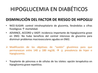 DISMINUCIÓN DEL FACTOR DE RIESGO DE HIPOGLU
• NICE-SUGAR: control intrahospitalario de glucemia, llevándolas a cifras
fisiológicas ↑ mortalidad.
• ADVANCE, ACCORD y VADT: incidencia importante de hipoglucemia grave
en DM2. No hubo beneficio del control intensivo de glucemia para
disminuir problemas macrovasculares agudos en DM2.
 Modificación de los objetivos de “sostén” glucémico para que
permanezcan entre 140 y 180 mg/dL  ↓ prevalencia de hiper e
hipoglucemia.
• Trasplante de páncreas o de células de los islotes: opción terapéutica en
hipoglicemia grave repetitiva.
HIPOGLUCEMIA EN DIABÉTICOS
 