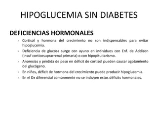 HIPOGLUCEMIA SIN DIABETES
DEFICIENCIAS HORMONALES
› Cortisol y hormona del crecimiento no son indispensables para evitar
hipoglucemia.
› Deficiencia de glucosa surge con ayuno en individuos con Enf. de Addison
(insuf corticosuprarrenal primaria) o con hipopituitarismo.
› Anorexias y pérdida de peso en déficit de cortisol pueden causar agotamiento
del glucógeno.
› En niños, déficit de hormona del crecimiento puede producir hipoglucemia.
› En el Dx diferencial comúnmente no se incluyen estos déficits hormonales.
 