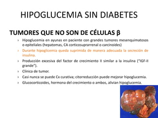 HIPOGLUCEMIA SIN DIABETES
TUMORES QUE NO SON DE CÉLULAS β
› Hipoglucemia en ayunas en paciente con grandes tumores mesenquimatosos
o epiteliales (hepatomas, CA corticosuprarrenal o carcinoides)
› Durante hipoglicemia queda suprimida de manera adecuada la secreción de
insulina.
› Producción excesiva del factor de crecimiento II similar a la insulina (“IGF-II
grande”).
› Clínica de tumor.
› Casi nunca se puede Cx curativa; citorreducción puede mejorar hipoglucemia.
› Glucocorticoides, hormona del crecimiento o ambos, alivian hipoglucemia.
 
