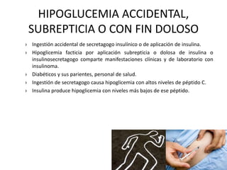 HIPOGLUCEMIA ACCIDENTAL,
SUBREPTICIA O CON FIN DOLOSO
› Ingestión accidental de secretagogo insulínico o de aplicación de insulina.
› Hipoglicemia facticia por aplicación subrepticia o dolosa de insulina o
insulinosecretagogo comparte manifestaciones clínicas y de laboratorio con
insulinoma.
› Diabéticos y sus parientes, personal de salud.
› Ingestión de secretagogo causa hipoglicemia con altos niveles de péptido C.
› Insulina produce hipoglicemia con niveles más bajos de ese péptido.
 