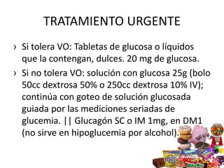 TRATAMIENTO URGENTE
› Si tolera VO: Tabletas de glucosa o líquidos
que la contengan, dulces. 20 mg de glucosa.
› Si no tolera VO: solución con glucosa 25g (bolo
50cc dextrosa 50% o 250cc dextrosa 10% IV);
continúa con goteo de solución glucosada
guiada por las mediciones seriadas de
glucemia. || Glucagón SC o IM 1mg, en DM1
(no sirve en hipoglucemia por alcohol).
 