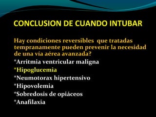 CONCLUSION DE CUANDO INTUBAR
Hay condiciones reversibles que tratadas
tempranamente pueden prevenir la necesidad
de una vía aérea avanzada?
*Arritmia ventricular maligna
*Hipoglucemia
*Neumotorax hipertensivo
*Hipovolemia
*Sobredosis de opiáceos
*Anafilaxia
 