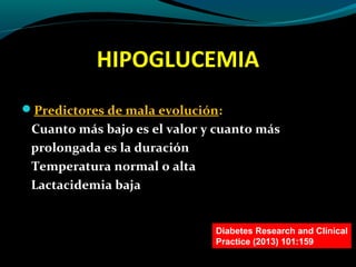 HIPOGLUCEMIA
Predictores de mala evolución:
Cuanto más bajo es el valor y cuanto más
prolongada es la duración
Temperatura normal o alta
Lactacidemia baja
Diabetes Research and Clinical
Practice (2013) 101:159
 