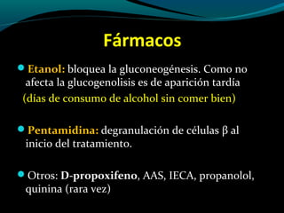 Fármacos
Etanol: bloquea la gluconeogénesis. Como no
afecta la glucogenolisis es de aparición tardía
(días de consumo de alcohol sin comer bien)
Pentamidina: degranulación de células β al
inicio del tratamiento.
Otros: D-propoxifeno, AAS, IECA, propanolol,
quinina (rara vez)
 