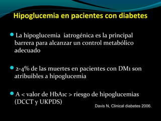 Hipoglucemia en pacientes con diabetes
La hipoglucemia iatrogénica es la principal
barrera para alcanzar un control metabólico
adecuado
2-4% de las muertes en pacientes con DM1 son
atribuibles a hipoglucemia
A < valor de HbA1c > riesgo de hipoglucemias
(DCCT y UKPDS)
Davis N, Clinical diabetes 2006.
 