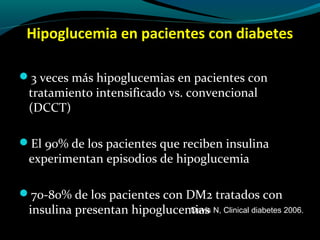 Hipoglucemia en pacientes con diabetes
3 veces más hipoglucemias en pacientes con
tratamiento intensificado vs. convencional
(DCCT)
El 90% de los pacientes que reciben insulina
experimentan episodios de hipoglucemia
70-80% de los pacientes con DM2 tratados con
insulina presentan hipoglucemiasDavis N, Clinical diabetes 2006.
 