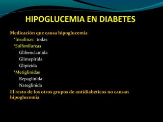 HIPOGLUCEMIA EN DIABETES
Medicación que causa hipoglucemia
*Insulinas: todas
*Sulfonilureas
Glibenclamida
Glimepirida
Glipizida
*Metiglinidas
Repaglinida
Nateglinida
El resto de los otros grupos de antidiabeticos no causan
hipoglucemia
 