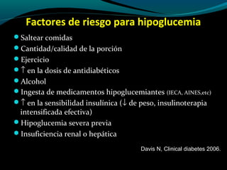 Factores de riesgo para hipoglucemia
Saltear comidas
Cantidad/calidad de la porción
Ejercicio
↑ en la dosis de antidiabéticos
Alcohol
Ingesta de medicamentos hipoglucemiantes (IECA, AINES,etc)
↑ en la sensibilidad insulínica (↓ de peso, insulinoterapia
intensificada efectiva)
Hipoglucemia severa previa
Insuficiencia renal o hepática
Davis N, Clinical diabetes 2006.
 