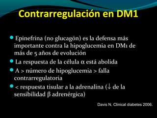 Contrarregulación en DM1
Epinefrina (no glucagón) es la defensa más
importante contra la hipoglucemia en DM1 de
más de 5 años de evolución
La respuesta de la célula α está abolida
A > número de hipoglucemia > falla
contrarregulatoria
< respuesta tisular a la adrenalina (↓ de la
sensibilidad β adrenérgica)
Davis N, Clinical diabetes 2006.
 