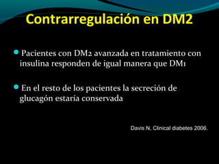 Contrarregulación en DM2
Pacientes con DM2 avanzada en tratamiento con
insulina responden de igual manera que DM1
En el resto de los pacientes la secreción de
glucagón estaría conservada
Davis N, Clinical diabetes 2006.
 