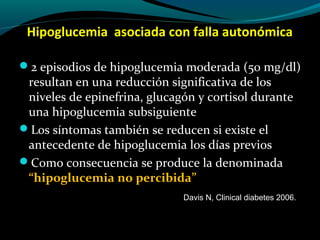 Hipoglucemia asociada con falla autonómica
2 episodios de hipoglucemia moderada (50 mg/dl)
resultan en una reducción significativa de los
niveles de epinefrina, glucagón y cortisol durante
una hipoglucemia subsiguiente
Los síntomas también se reducen si existe el
antecedente de hipoglucemia los días previos
Como consecuencia se produce la denominada
“hipoglucemia no percibida”
Davis N, Clinical diabetes 2006.
 