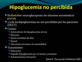 Hipoglucemia no percibida
Definición: neuroglucopenia sin síntomas autonómicos
previos
1/3 de las hipoglucemias no son percibidas por los pacientes
(DCCT)
Causas:
Antecedente de hipoglucemia severa
Ejercicio
Sueño (también de día)
Etanol
Glucemias cercanas a la normalidad
Tratamiento:
Educación
Impedir hipoglucemia por al menos 3 semanas
Automonitoreo frecuente
Smits P, The journal of Medicine 2006.
 