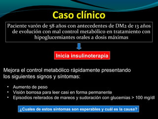 Caso clínico
Paciente varón de 58 años con antecedentes de DM2 de 13 años
de evolución con mal control metabólico en tratamiento con
hipoglucemiantes orales a dosis máximas
Inicia insulinoterapia
Mejora el control metabólico rápidamente presentando
los siguientes signos y síntomas:
• Aumento de peso
• Visión borrosa para leer casi en forma permanente
• Episodios reiterados de mareos y sudoración con glucemias > 100 mg/dl
¿Cuales de estos síntomas son esperables y cuál es la causa?
 