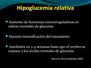Hipoglucemia relativa
Aumento de hormonas contrarreguladoras en
valores normales de glucemia
Durante intensificación del tratamiento
Autolimita en 2-4 semanas hasta que el cerebro se
reajusta a los niveles normales de glucemia
Davis N, Clinical diabetes 2006.
 
