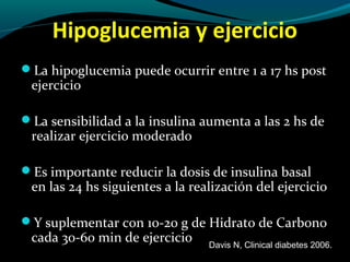 Hipoglucemia y ejercicio
La hipoglucemia puede ocurrir entre 1 a 17 hs post
ejercicio
La sensibilidad a la insulina aumenta a las 2 hs de
realizar ejercicio moderado
Es importante reducir la dosis de insulina basal
en las 24 hs siguientes a la realización del ejercicio
Y suplementar con 10-20 g de Hidrato de Carbono
cada 30-60 min de ejercicio Davis N, Clinical diabetes 2006.
 