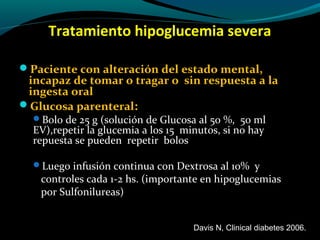 Tratamiento hipoglucemia severa
Paciente con alteración del estado mental,
incapaz de tomar o tragar o sin respuesta a la
ingesta oral
Glucosa parenteral:
Bolo de 25 g (solución de Glucosa al 50 %, 50 ml
EV),repetir la glucemia a los 15 minutos, si no hay
repuesta se pueden repetir bolos
Luego infusión continua con Dextrosa al 10% y
controles cada 1-2 hs. (importante en hipoglucemias
por Sulfonilureas)
Davis N, Clinical diabetes 2006.
 