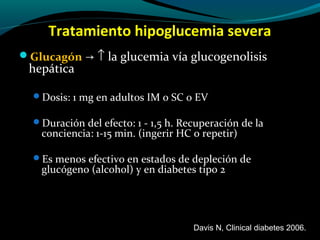 Tratamiento hipoglucemia severa
Glucagón → ↑ la glucemia vía glucogenolisis
hepática
Dosis: 1 mg en adultos IM o SC o EV
Duración del efecto: 1 - 1,5 h. Recuperación de la
conciencia: 1-15 min. (ingerir HC o repetir)
Es menos efectivo en estados de depleción de
glucógeno (alcohol) y en diabetes tipo 2
Davis N, Clinical diabetes 2006.
 