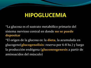 HIPOGLUCEMIA
*La glucosa es el sustrato metabólico primario del
sistema nervioso central en donde no se puede
depositar
*El origen de la glucosa es: la dieta, la acumulada en
glucogeno(glucogenolisis: reserva por 6-8 hs.) y luego
la producción endógena (gluconeogenesis a partir de
aminoacidos del músculo)
 