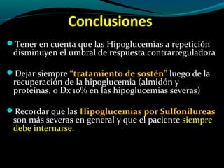 Conclusiones
Tener en cuenta que las Hipoglucemias a repetición
disminuyen el umbral de respuesta contrarreguladora
Dejar siempre “tratamiento de sostén” luego de la
recuperación de la hipoglucemia (almidón y
proteínas, o Dx 10% en las hipoglucemias severas)
Recordar que las Hipoglucemias por Sulfonilureas
son más severas en general y que el paciente siempre
debe internarse.
 