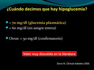 ¿Cuándo decimos que hay hipoglucemia?
< 70 mg/dl (glucemia plasmática)
< 60 mg/dl (en sangre entera)
Otros: < 50 mg/dl (confirmatorio)
Valor muy discutido en la literatura
Davis N, Clinical diabetes 2006.
 