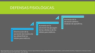 DEFENSAS FISIOLÓGICAS.
Disminución de la
secreción de insulina de
las célula B de los
islotes pancreáticos.
Aumento en la
secreción de glucagón
de las células α de los
islotes pancreáticos.
Aumento de la
secreción adreno-
medular de epinefrina.
Miguel Ángel Nares-Torices,1 Armando González-Martínez,2 Francisco Agustín Martínez-Ayuso,2 Manuel Orlando Morales-Fernández2. (2018 noviembre-diciembre;). Hipoglucemia: el tiempo es cerebro.
¿Qué estamos haciendo mal?. Med Int Méx. , 34(6):, 881-895.
 