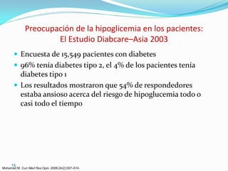 Preocupación de la hipoglicemia en los pacientes:
                      El Estudio Diabcare–Asia 2003
        Encuesta de 15,549 pacientes con diabetes
        96% tenía diabetes tipo 2, el 4% de los pacientes tenía
         diabetes tipo 1
        Los resultados mostraron que 54% de respondedores
         estaba ansioso acerca del riesgo de hipoglucemia todo o
         casi todo el tiempo




     15
Mohamed M. Curr Med Res Opin. 2008;24(2):507–514.
 