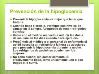 Prevención de la hipoglucemia
 Prevenir la hipoglucemia es mejor que tener que
tratarla.
 Cuando haga ejercicio, verifique sus niveles de
azúcar en la sangre. Asegúrese de tener refrigerios
consigo.
 Hable con el médico respecto a reducir las dosis
de insulina en los días cuando hace ejercicio.
 Pregúntele al médico o al personal de enfermería si
usted necesita un refrigerio a la hora de acostarse
para prevenir la hipoglucemia durante la noche.
Los refrigerios de proteínas pueden ser los
mejores.
 No beba alcohol sin comer alimento. Si
efectivamente bebe, tome únicamente uno o dos
tragos a lo sumo.
 