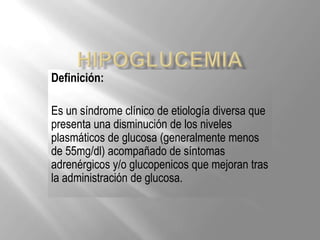 Definición:

Es un síndrome clínico de etiología diversa que
presenta una disminución de los niveles
plasmáticos de glucosa (generalmente menos
de 55mg/dl) acompañado de síntomas
adrenérgicos y/o glucopenicos que mejoran tras
la administración de glucosa.
 