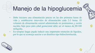 • Debe iniciarse una alimentación precoz en las dos primeras horas de
vida y establecerse intervalos de alimentación cada 2-3 horas. El
volumen de alimentación enteral administrado en pretérminos y recién
nacidos bajo peso para edad gestacional debe ser al menos de 80-100
ml/kg/día.
• En terapias largas puede inducir una importante retención de líquidos,
por lo que se aconseja asociar a un diurético tipo hidroclorotiazida.
Manejo de la hipoglucemia
 