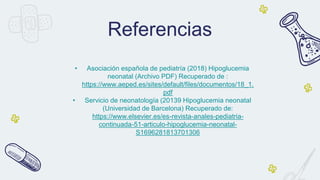 • Asociación española de pediatría (2018) Hipoglucemia
neonatal (Archivo PDF) Recuperado de :
https://www.aeped.es/sites/default/files/documentos/18_1.
pdf
• Servicio de neonatología (20139 Hipoglucemia neonatal
(Universidad de Barcelona) Recuperado de:
https://www.elsevier.es/es-revista-anales-pediatria-
continuada-51-articulo-hipoglucemia-neonatal-
S1696281813701306
Referencias
 