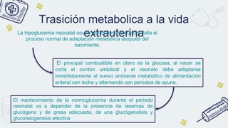 Trasición metabolica a la vida
extrauterina
La hipoglucemia neonatal ocurre generalmente cuando falla el
proceso normal de adaptación metabólica después del
nacimiento.
El principal combustible en útero es la glucosa, al nacer se
corta el cordón umbilical y el neonato debe adaptarse
inmediatamente al nuevo ambiente metabólico de alimentación
enteral con leche y alternando con periodos de ayuno.
El mantenimiento de la normoglucemia durante el periodo
neonatal va a depender de la presencia de reservas de
glucógeno y de grasa adecuada, de una glucógenolisis y
gluconeogenesis efectiva
 