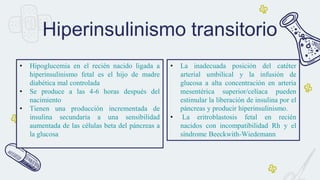 Hiperinsulinismo transitorio
• Hipoglucemia en el recién nacido ligada a
hiperinsulinismo fetal es el hijo de madre
diabética mal controlada
• Se produce a las 4-6 horas después del
nacimiento
• Tienen una producción incrementada de
insulina secundaria a una sensibilidad
aumentada de las células beta del páncreas a
la glucosa
• La inadecuada posición del catéter
arterial umbilical y la infusión de
glucosa a alta concentración en arteria
mesentérica superior/celíaca pueden
estimular la liberación de insulina por el
páncreas y producir hiperinsulinismo.
• La eritroblastosis fetal en recién
nacidos con incompatibilidad Rh y el
síndrome Beeckwith-Wiedemann
 