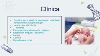 • Cambios en el nivel de conciencia: Irritabilidad;
llanto anormal; letargia; estupor
• Apatía, ligera hipotonía
• Temblores
• Pobre succión y alimentación, vómitos
• Respiración irregular. Taquipnea.
• Apneas
• Cianosis
• Convulsiones, coma
Clínica
 