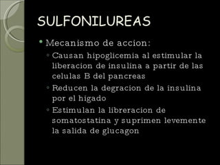 SULFONILUREAS Mecanismo de accion: Causan hipoglicemia al estimular la liberacion de insulina a partir de las celulas B del pancreas Reducen la degracion de la insulina por el higado Estimulan la libreracion de somatostatina y suprimen levemente la salida de glucagon 