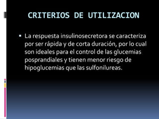 CRITERIOS DE UTILIZACION
 La respuesta insulinosecretora se caracteriza
por ser rápida y de corta duración, por lo cual
son ideales para el control de las glucemias
posprandiales y tienen menor riesgo de
hipoglucemias que las sulfonilureas.
 