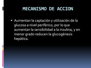 MECANISMO DE ACCION
 Aumentan la captación y utilización de la
glucosa a nivel periférico, por lo que
aumentan la sensibilidad a la insulina, y en
menor grado reducen la glucogénesis
hepática.
 