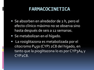 FARMACOCINETICA
 Se absorben en alrededor de 2 h, pero el
efecto clínico máximo no se observa sino
hasta después de seis a 12 semanas.
 Se metabolizan en el hígado.
 La rosiglitazona es metabolizada por el
citocromo P450 (CYP) 2C8 del hígado, en
tanto que la pioglitazona lo es por CYP3A4 y
CYP2C8.
 
