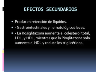 EFECTOS SECUNDARIOS
 Producen retención de líquidos.
 - Gastrointestinales y hematológicos leves.
 - La Rosiglitazona aumenta el colesterol total,
LDL, y HDL, mientras que la Pioglitazona solo
aumenta el HDL y reduce los triglicéridos.
 