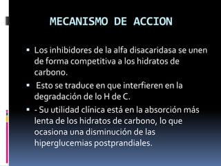 MECANISMO DE ACCION
 Los inhibidores de la alfa disacaridasa se unen
de forma competitiva a los hidratos de
carbono.
 Esto se traduce en que interfieren en la
degradación de lo H de C.
 - Su utilidad clínica está en la absorción más
lenta de los hidratos de carbono, lo que
ocasiona una disminución de las
hiperglucemias postprandiales.
 