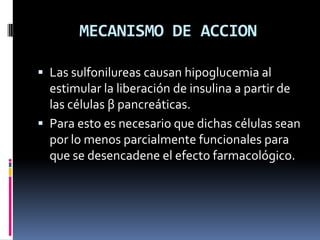 MECANISMO DE ACCION
 Las sulfonilureas causan hipoglucemia al
estimular la liberación de insulina a partir de
las células β pancreáticas.
 Para esto es necesario que dichas células sean
por lo menos parcialmente funcionales para
que se desencadene el efecto farmacológico.
 
