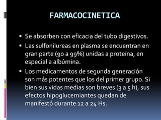 FARMACOCINETICA
 Se absorben con eficacia del tubo digestivos.
 Las sulfonilureas en plasma se encuentran en
gran parte (90 a 99%) unidas a proteína, en
especial a albúmina.
 Los medicamentos de segunda generación
son más potentes que los del primer grupo. Si
bien sus vidas medias son breves (3 a 5 h), sus
efectos hipoglucemiantes quedan de
manifestó durante 12 a 24 Hs.
 