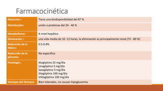 Farmacocinética
Absorcion : Tiene una biodisponibilidad del 87 %
Distribución: unión a proteínas del 34 - 46 %
Metabolismo: A nivel hepático
Eliminación : una vida media de 10 -12 horas, la eliminación es principalmente renal (75 - 80 %)
Reducción de la
HbA1c:
0.5-0.8%
Reducción de la
glicemia:
No especifico
Posología : Alogliptina 25 mg/día
Linagliptina 5 mg/día
Saxagliptina 5 mg/día
Sitagliptina 100 mg/día
Vildagliptina 100 mg/día
Ventajas del fármaco Bien tolerados, no causan hipoglucemia
 