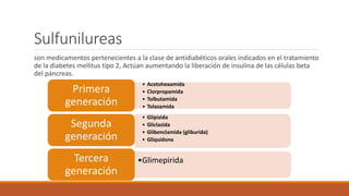 Sulfunilureas
son medicamentos pertenecientes a la clase de antidiabéticos orales indicados en el tratamiento
de la diabetes mellitus tipo 2, Actúan aumentando la liberación de insulina de las células beta
del páncreas.
• Acetohexamida
• Clorpropamida
• Tolbutamida
• Tolazamida
Primera
generación
• Glipizida
• Gliclazida
• Glibenclamida (gliburida)
• Gliquidona
Segunda
generación
•GlimepiridaTercera
generación
 