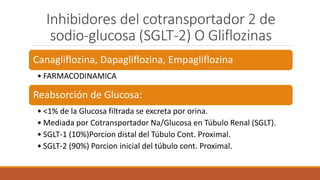 Inhibidores del cotransportador 2 de
sodio-glucosa (SGLT-2) O Gliflozinas
Canagliflozina, Dapagliflozina, Empagliflozina
• FARMACODINAMICA
Reabsorción de Glucosa:
• <1% de la Glucosa filtrada se excreta por orina.
• Mediada por Cotransportador Na/Glucosa en Túbulo Renal (SGLT).
• SGLT-1 (10%)Porcion distal del Túbulo Cont. Proximal.
• SGLT-2 (90%) Porcion inicial del túbulo cont. Proximal.
 