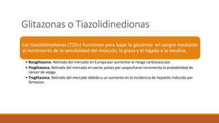Glitazonas o Tiazolidinedionas
Las tiazolidinedionas (TZDs) funcionan para bajar la glucemia en sangre mediante
el incremento de la sensibilidad del músculo, la grasa y el hígado a la insulina.
• Rosiglitazona. Retirada del mercado en Europa por aumentar el riesgo cardiovascular.
• Pioglitazona. Retirada del mercado en varios países por sospecharse incrementa la probabilidad de
cáncer de vejiga.
• Troglitazona. Retirado del mercado debido a un aumento en la incidencia de hepatitis inducida por
fármacos.
 