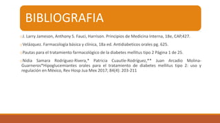 BIBLIOGRAFIA
oJ. Larry Jameson, Anthony S. Fauci, Harrison. Principios de Medicina Interna, 18e, CAP,427.
oVelázquez. Farmacología básica y clínica, 18a ed. Antidiabeticos orales pg. 625.
oPautas para el tratamiento farmacológico de la diabetes mellitus tipo 2 Página 1 de 25.
oNidia Samara Rodríguez-Rivera,* Patricia Cuautle-Rodríguez,** Juan Arcadio Molina-
Guarneros*Hipoglucemiantes orales para el tratamiento de diabetes mellitus tipo 2: uso y
regulación en México, Rev Hosp Jua Mex 2017; 84(4): 203-211
 
