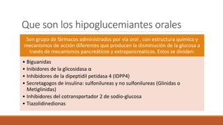 Que son los hipoglucemiantes orales
Son grupo de fármacos administrados por vía oral , con estructura química y
mecanismos de acción diferentes que producen la disminución de la glucosa a
través de mecanismos pancreáticos y extrapancreaticos. Estos se dividen:
• Biguanidas
• Inibidores de la glicosidasa α
• Inhibidores de la dipeptidil petidasa 4 (IDPP4)
• Secretagogos de insulina: sulfonilureas y no sulfonilureas (Glinidas o
Metiglinidas)
• Inhibidores del cotransportador 2 de sodio-glucosa
• Tiazolidinedionas
 