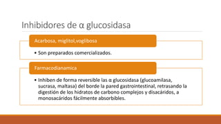 Inhibidores de α glucosidasa
• Son preparados comercializados.
Acarbosa, miglitol,voglibosa
• Inhiben de forma reversible las α glucosidasa (glucoamilasa,
sucrasa, maltasa) del borde la pared gastrointestinal, retrasando la
digestión de los hidratos de carbono complejos y disacáridos, a
monosacáridos fácilmente absorbibles.
Farmacodianamica
 